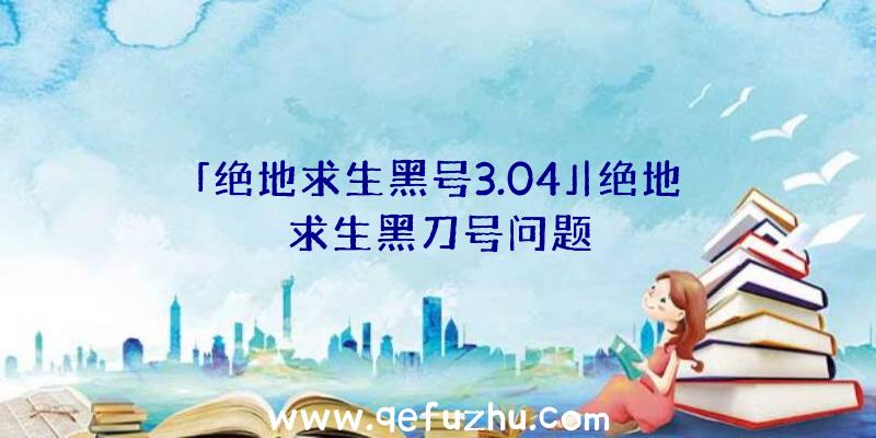 「绝地求生黑号3.04」|绝地求生黑刀号问题